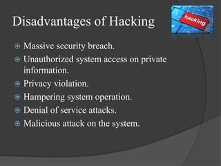 Disadvantages of Hacking
 Massive security breach.
 Unauthorized system access on private
information.
 Privacy violation.
 Hampering system operation.
 Denial of service attacks.
 Malicious attack on the system.
 