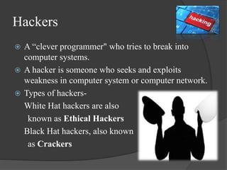 Hackers
 A “clever programmer" who tries to break into
computer systems.
 A hacker is someone who seeks and exploits
weakness in computer system or computer network.
 Types of hackers-
White Hat hackers are also
known as Ethical Hackers
Black Hat hackers, also known
as Crackers
 