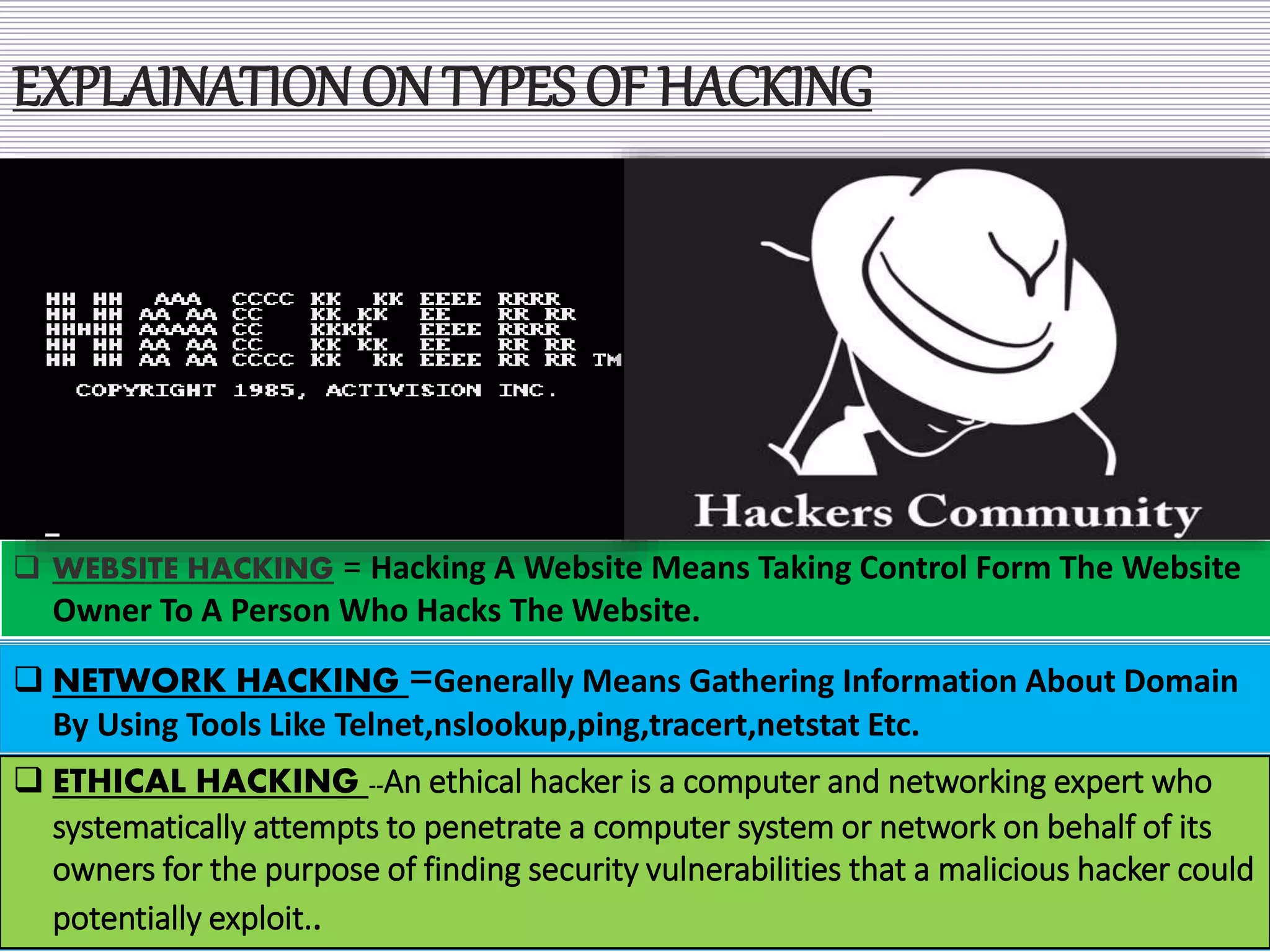 EXPLAINATION ON TYPES OF HACKING
 WEBSITE HACKING = Hacking A Website Means Taking Control Form The Website
Owner To A Person Who Hacks The Website.
 NETWORK HACKING =Generally Means Gathering Information About Domain
By Using Tools Like Telnet,nslookup,ping,tracert,netstat Etc.
 ETHICAL HACKING --An ethical hacker is a computer and networking expert who
systematically attempts to penetrate a computer system or network on behalf of its
owners for the purpose of finding security vulnerabilities that a malicious hacker could
potentially exploit..
 