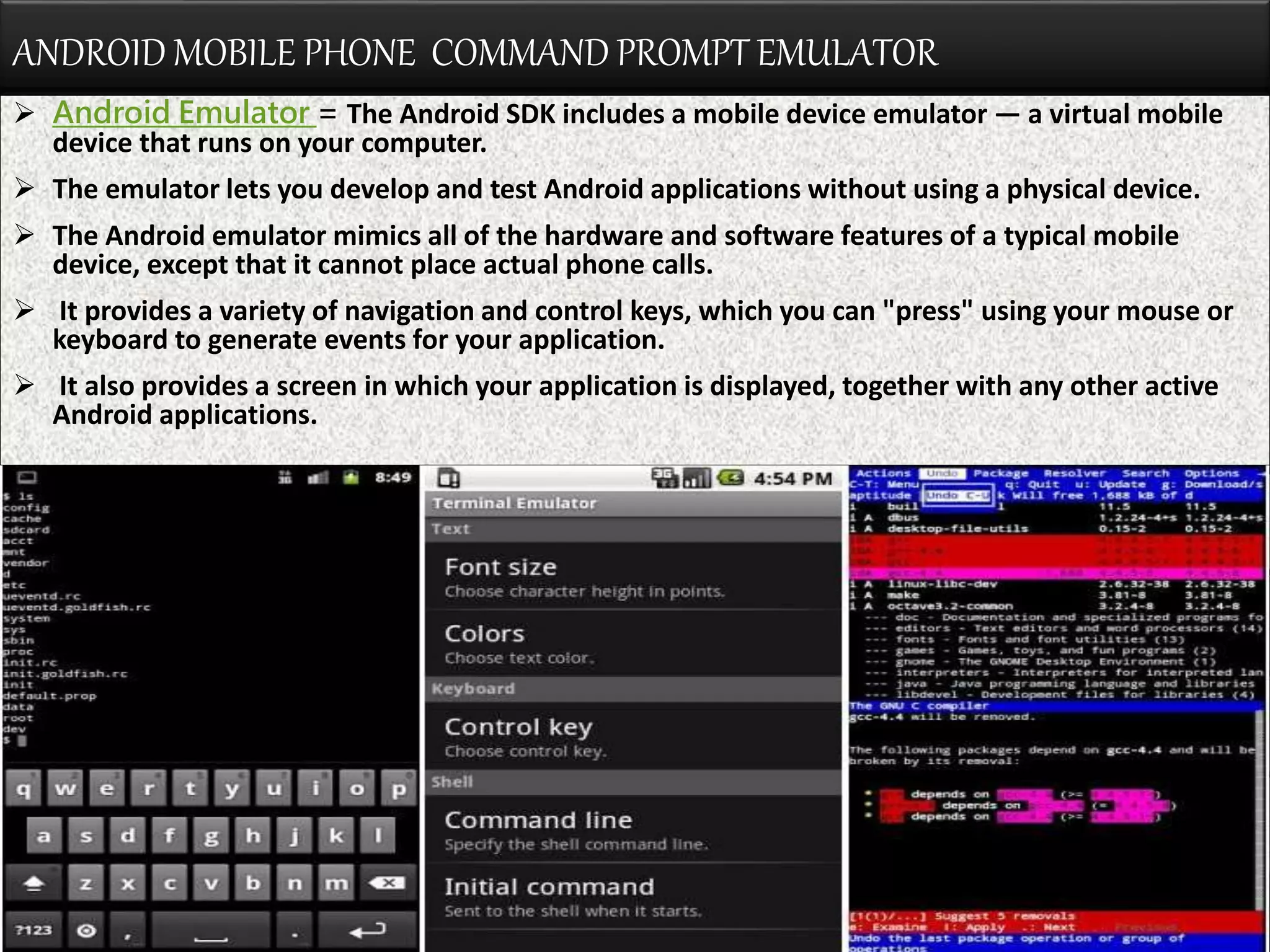 ANDROID MOBILE PHONE COMMAND PROMPT EMULATOR
 Android Emulator = The Android SDK includes a mobile device emulator — a virtual mobile
device that runs on your computer.
 The emulator lets you develop and test Android applications without using a physical device.
 The Android emulator mimics all of the hardware and software features of a typical mobile
device, except that it cannot place actual phone calls.
 It provides a variety of navigation and control keys, which you can "press" using your mouse or
keyboard to generate events for your application.
 It also provides a screen in which your application is displayed, together with any other active
Android applications.
 