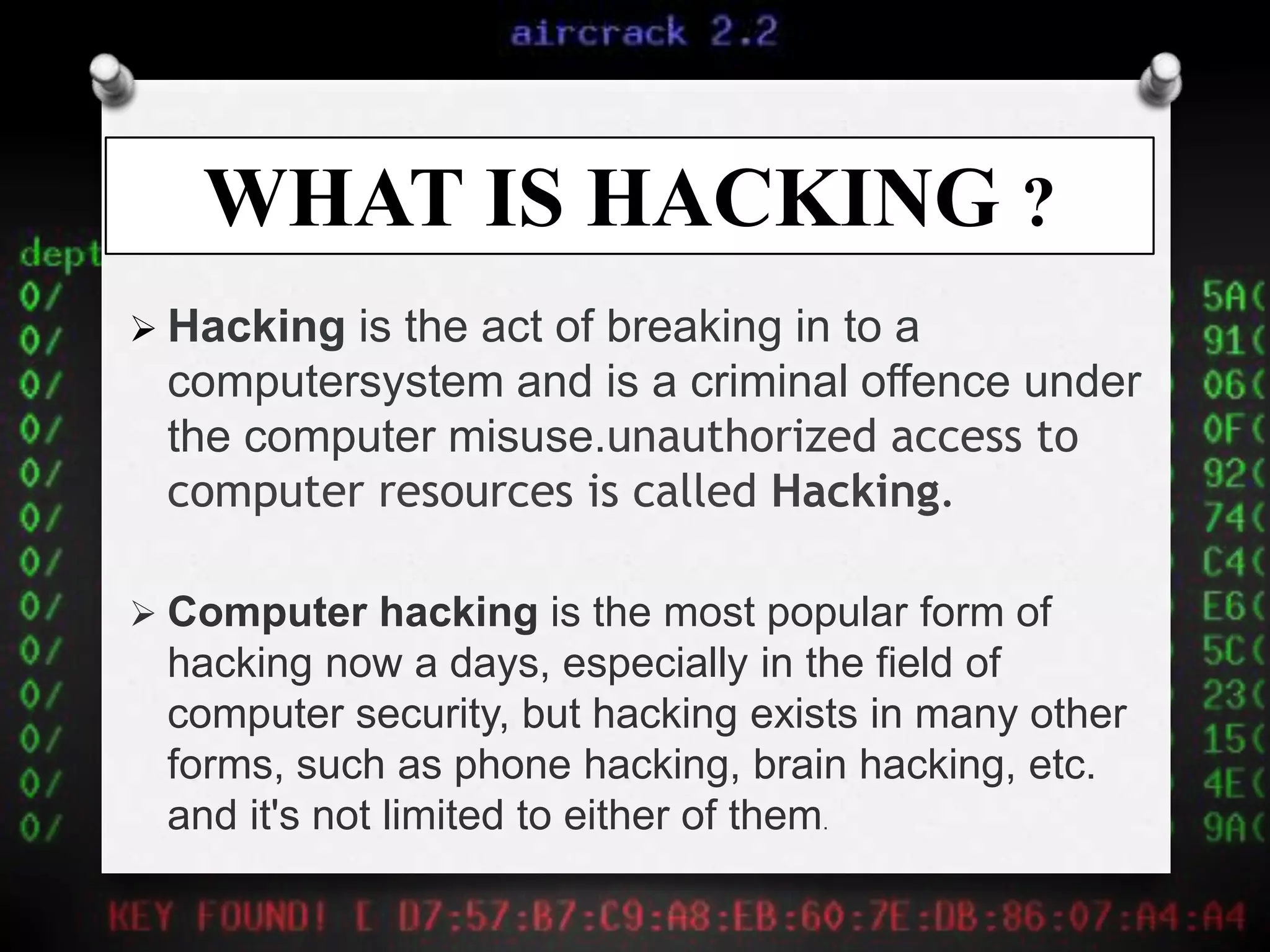 WHAT IS HACKING ?
 Hacking is the act of breaking in to a
computersystem and is a criminal offence under
the computer misuse.unauthorized access to
computer resources is called Hacking.
 Computer hacking is the most popular form of
hacking now a days, especially in the field of
computer security, but hacking exists in many other
forms, such as phone hacking, brain hacking, etc.
and it's not limited to either of them.
 