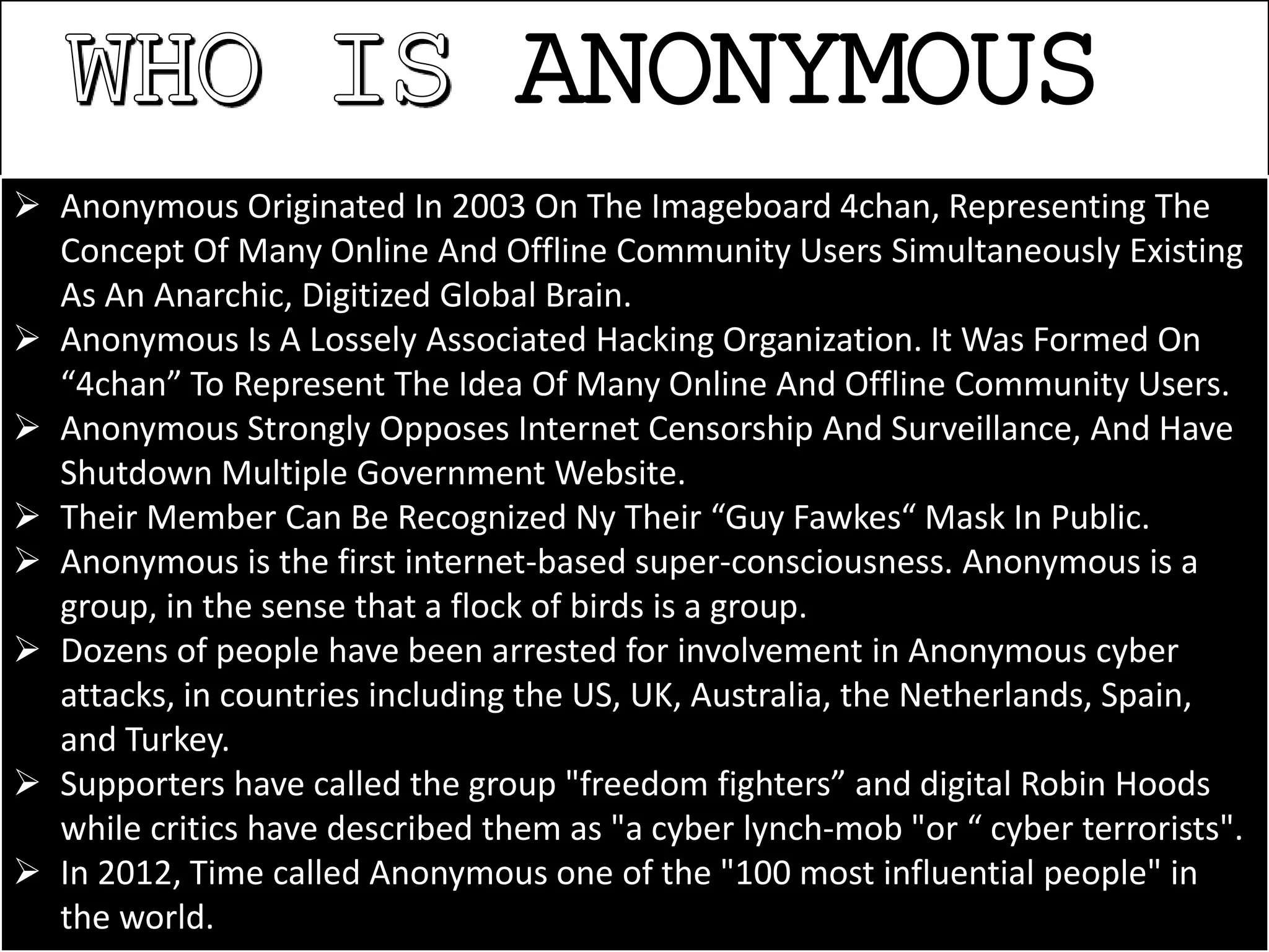 ANONYMOUS
 Anonymous Originated In 2003 On The Imageboard 4chan, Representing The
Concept Of Many Online And Offline Community Users Simultaneously Existing
As An Anarchic, Digitized Global Brain.
 Anonymous Is A Lossely Associated Hacking Organization. It Was Formed On
“4chan” To Represent The Idea Of Many Online And Offline Community Users.
 Anonymous Strongly Opposes Internet Censorship And Surveillance, And Have
Shutdown Multiple Government Website.
 Their Member Can Be Recognized Ny Their “Guy Fawkes“ Mask In Public.
 Anonymous is the first internet-based super-consciousness. Anonymous is a
group, in the sense that a flock of birds is a group.
 Dozens of people have been arrested for involvement in Anonymous cyber
attacks, in countries including the US, UK, Australia, the Netherlands, Spain,
and Turkey.
 Supporters have called the group "freedom fighters” and digital Robin Hoods
while critics have described them as "a cyber lynch-mob "or “ cyber terrorists".
 In 2012, Time called Anonymous one of the "100 most influential people" in
the world.
 