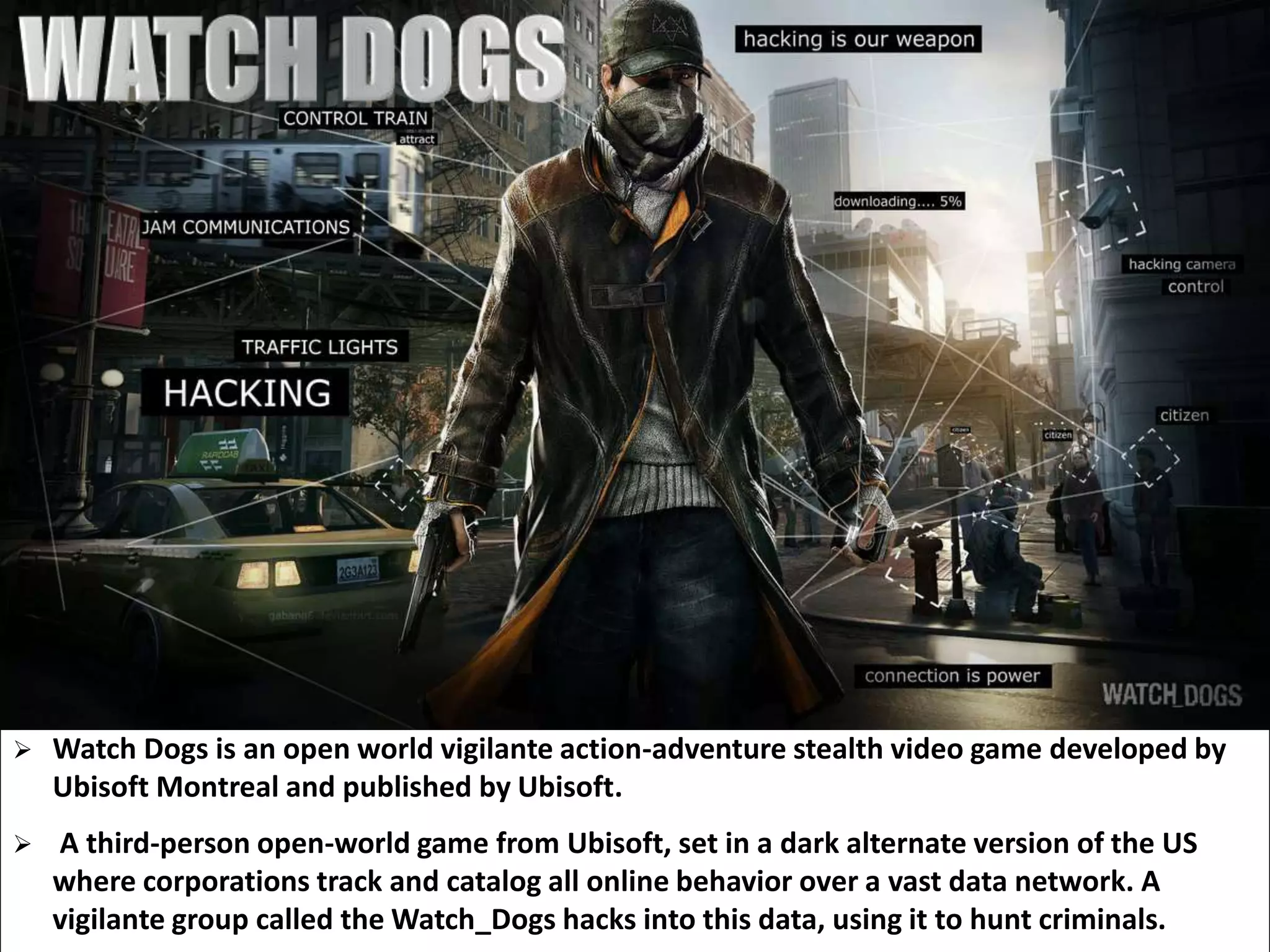  Watch Dogs is an open world vigilante action-adventure stealth video game developed by
Ubisoft Montreal and published by Ubisoft.
 A third-person open-world game from Ubisoft, set in a dark alternate version of the US
where corporations track and catalog all online behavior over a vast data network. A
vigilante group called the Watch_Dogs hacks into this data, using it to hunt criminals.
 