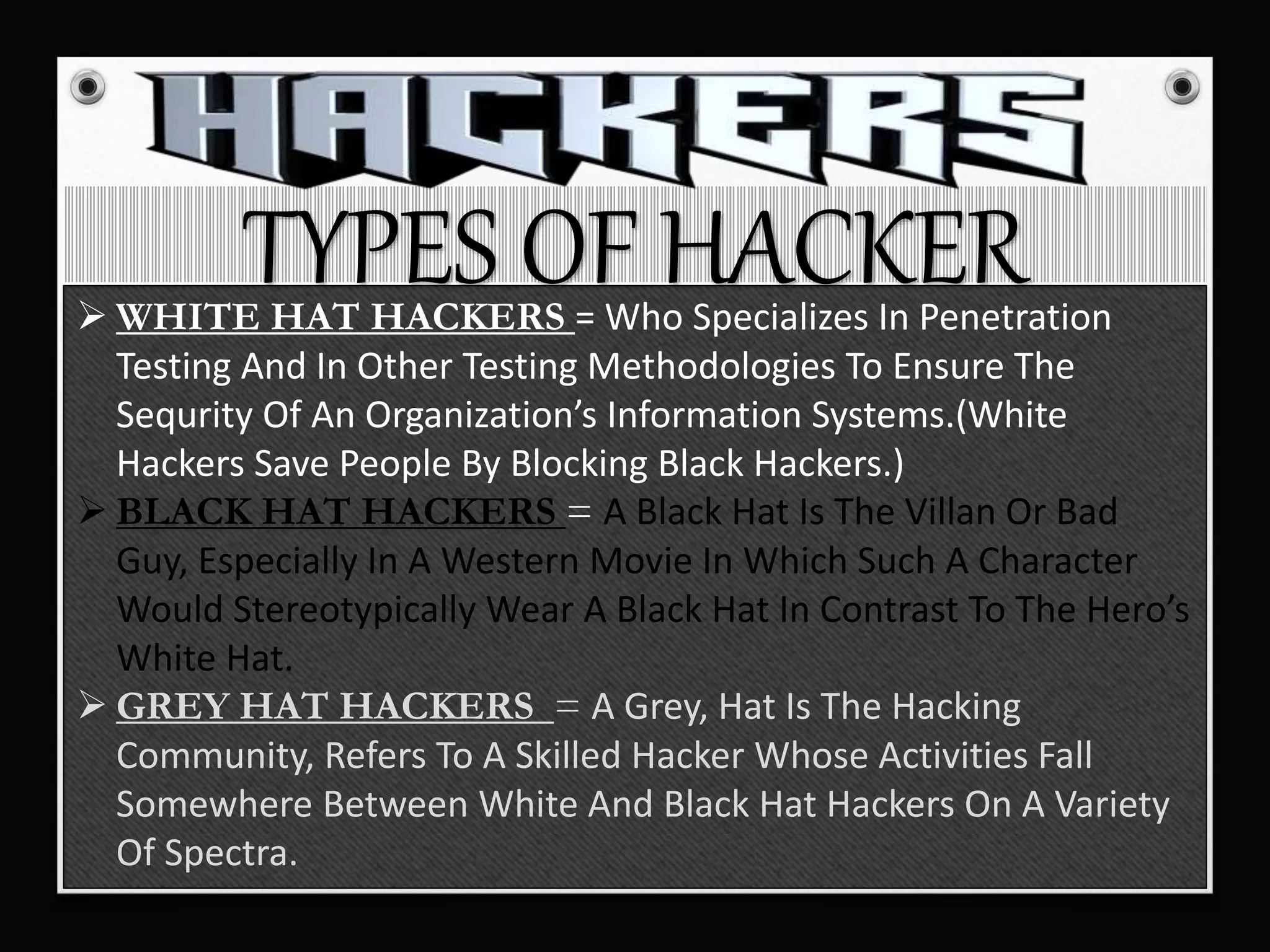 TYPES OF HACKER WHITE HAT HACKERS = Who Specializes In Penetration
Testing And In Other Testing Methodologies To Ensure The
Sequrity Of An Organization’s Information Systems.(White
Hackers Save People By Blocking Black Hackers.)
 BLACK HAT HACKERS = A Black Hat Is The Villan Or Bad
Guy, Especially In A Western Movie In Which Such A Character
Would Stereotypically Wear A Black Hat In Contrast To The Hero’s
White Hat.
 GREY HAT HACKERS = A Grey, Hat Is The Hacking
Community, Refers To A Skilled Hacker Whose Activities Fall
Somewhere Between White And Black Hat Hackers On A Variety
Of Spectra.
 