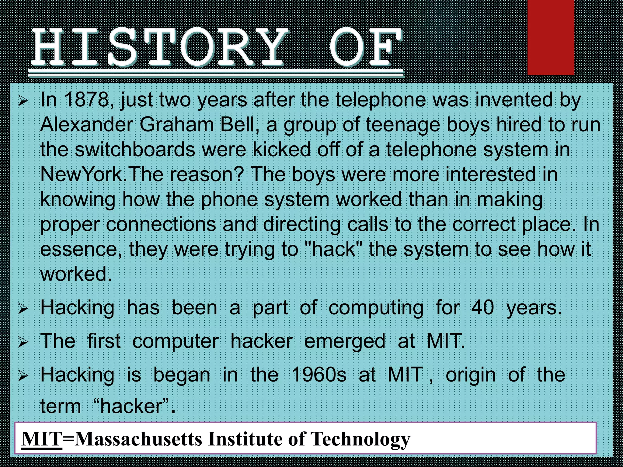  In 1878, just two years after the telephone was invented by
Alexander Graham Bell, a group of teenage boys hired to run
the switchboards were kicked off of a telephone system in
NewYork.The reason? The boys were more interested in
knowing how the phone system worked than in making
proper connections and directing calls to the correct place. In
essence, they were trying to "hack" the system to see how it
worked.
 Hacking has been a part of computing for 40 years.
 The first computer hacker emerged at MIT.
 Hacking is began in the 1960s at MIT , origin of the
term “hacker”.
MIT=Massachusetts Institute of Technology
 