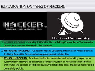 EXPLAINATION ON TYPES OF HACKING
 WEBSITE HACKING = Hacking A Website Means Taking Control Form The Website
Owner To A Person Who Hacks The Website.
 NETWORK HACKING =Generally Means Gathering Information About Domain
By Using Tools Like Telnet,nslookup,ping,tracert,netstat Etc.
 ETHICAL HACKING --An ethical hacker is a computer and networking expert who
systematically attempts to penetrate a computer system or network on behalf of its
owners for the purpose of finding security vulnerabilities that a malicious hacker could
potentially exploit..
 