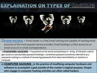 = Email hacker is a free Email hacking tool capable of hacking email
accounts of the most popular service provider. Email hacking is a illicit access to an
email account or email correspondence.
 PASSWORD HACKING= A password can be secret word,pharase or string of character used to
gain access to secured data.password hacking is sometimes password sometimes referred to as a
password cracking is a method of recovering passwords from data transmitted by or stored on a
computer.
 COMPUTER HACKING = is the practice of modifying computer hardware and
software to accomplish a goal outside of the creator’s original purpose. People
who engage in computer hacking activities are often called hackers.
 