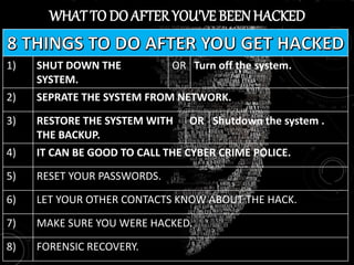 WHAT TO DO AFTERYOU'VE BEENHACKED
1) SHUT DOWN THE
SYSTEM.
OR Turn off the system.
2) SEPRATE THE SYSTEM FROM NETWORK.
3) RESTORE THE SYSTEM WITH
THE BACKUP.
OR Shutdown the system .
4) IT CAN BE GOOD TO CALL THE CYBER CRIME POLICE.
5) RESET YOUR PASSWORDS.
6) LET YOUR OTHER CONTACTS KNOW ABOUT THE HACK.
7) MAKE SURE YOU WERE HACKED.
8) FORENSIC RECOVERY.
 