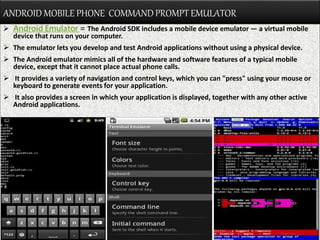 ANDROID MOBILE PHONE COMMAND PROMPT EMULATOR
 Android Emulator = The Android SDK includes a mobile device emulator — a virtual mobile
device that runs on your computer.
 The emulator lets you develop and test Android applications without using a physical device.
 The Android emulator mimics all of the hardware and software features of a typical mobile
device, except that it cannot place actual phone calls.
 It provides a variety of navigation and control keys, which you can "press" using your mouse or
keyboard to generate events for your application.
 It also provides a screen in which your application is displayed, together with any other active
Android applications.
 