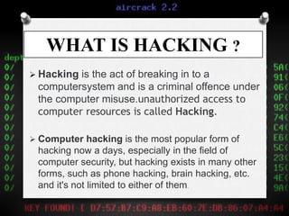 WHAT IS HACKING ?
 Hacking is the act of breaking in to a
computersystem and is a criminal offence under
the computer misuse.unauthorized access to
computer resources is called Hacking.
 Computer hacking is the most popular form of
hacking now a days, especially in the field of
computer security, but hacking exists in many other
forms, such as phone hacking, brain hacking, etc.
and it's not limited to either of them.
 