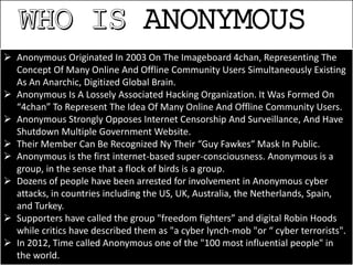 ANONYMOUS
 Anonymous Originated In 2003 On The Imageboard 4chan, Representing The
Concept Of Many Online And Offline Community Users Simultaneously Existing
As An Anarchic, Digitized Global Brain.
 Anonymous Is A Lossely Associated Hacking Organization. It Was Formed On
“4chan” To Represent The Idea Of Many Online And Offline Community Users.
 Anonymous Strongly Opposes Internet Censorship And Surveillance, And Have
Shutdown Multiple Government Website.
 Their Member Can Be Recognized Ny Their “Guy Fawkes“ Mask In Public.
 Anonymous is the first internet-based super-consciousness. Anonymous is a
group, in the sense that a flock of birds is a group.
 Dozens of people have been arrested for involvement in Anonymous cyber
attacks, in countries including the US, UK, Australia, the Netherlands, Spain,
and Turkey.
 Supporters have called the group "freedom fighters” and digital Robin Hoods
while critics have described them as "a cyber lynch-mob "or “ cyber terrorists".
 In 2012, Time called Anonymous one of the "100 most influential people" in
the world.
 