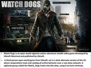  Watch Dogs is an open world vigilante action-adventure stealth video game developed by
Ubisoft Montreal and published by Ubisoft.
 A third-person open-world game from Ubisoft, set in a dark alternate version of the US
where corporations track and catalog all online behavior over a vast data network. A
vigilante group called the Watch_Dogs hacks into this data, using it to hunt criminals.
 