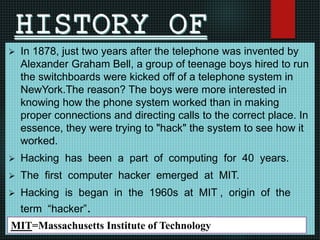  In 1878, just two years after the telephone was invented by
Alexander Graham Bell, a group of teenage boys hired to run
the switchboards were kicked off of a telephone system in
NewYork.The reason? The boys were more interested in
knowing how the phone system worked than in making
proper connections and directing calls to the correct place. In
essence, they were trying to "hack" the system to see how it
worked.
 Hacking has been a part of computing for 40 years.
 The first computer hacker emerged at MIT.
 Hacking is began in the 1960s at MIT , origin of the
term “hacker”.
MIT=Massachusetts Institute of Technology
 