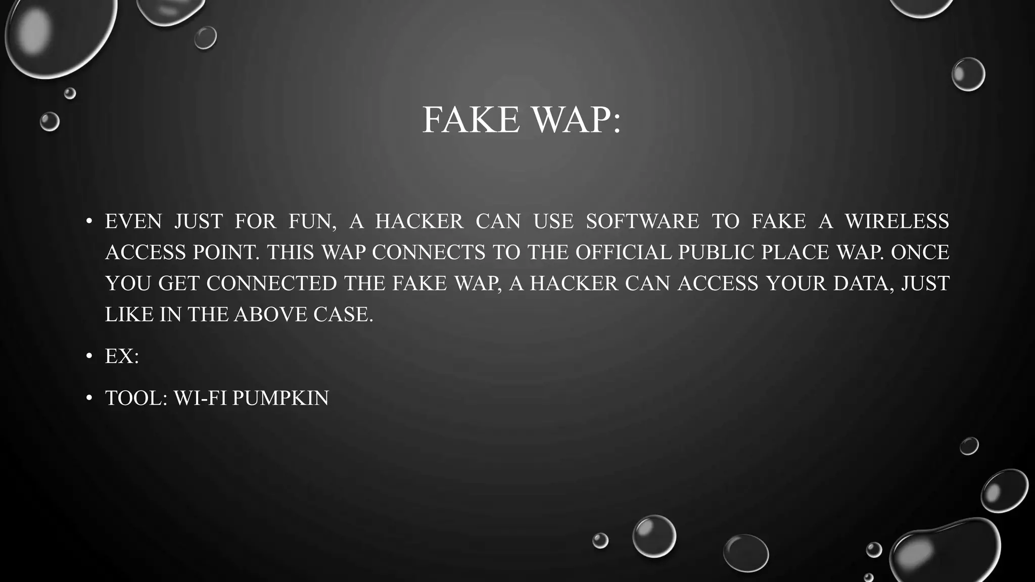 FAKE WAP:
• EVEN JUST FOR FUN, A HACKER CAN USE SOFTWARE TO FAKE A WIRELESS
ACCESS POINT. THIS WAP CONNECTS TO THE OFFICIAL PUBLIC PLACE WAP. ONCE
YOU GET CONNECTED THE FAKE WAP, A HACKER CAN ACCESS YOUR DATA, JUST
LIKE IN THE ABOVE CASE.
• EX:
• TOOL: WI-FI PUMPKIN
 