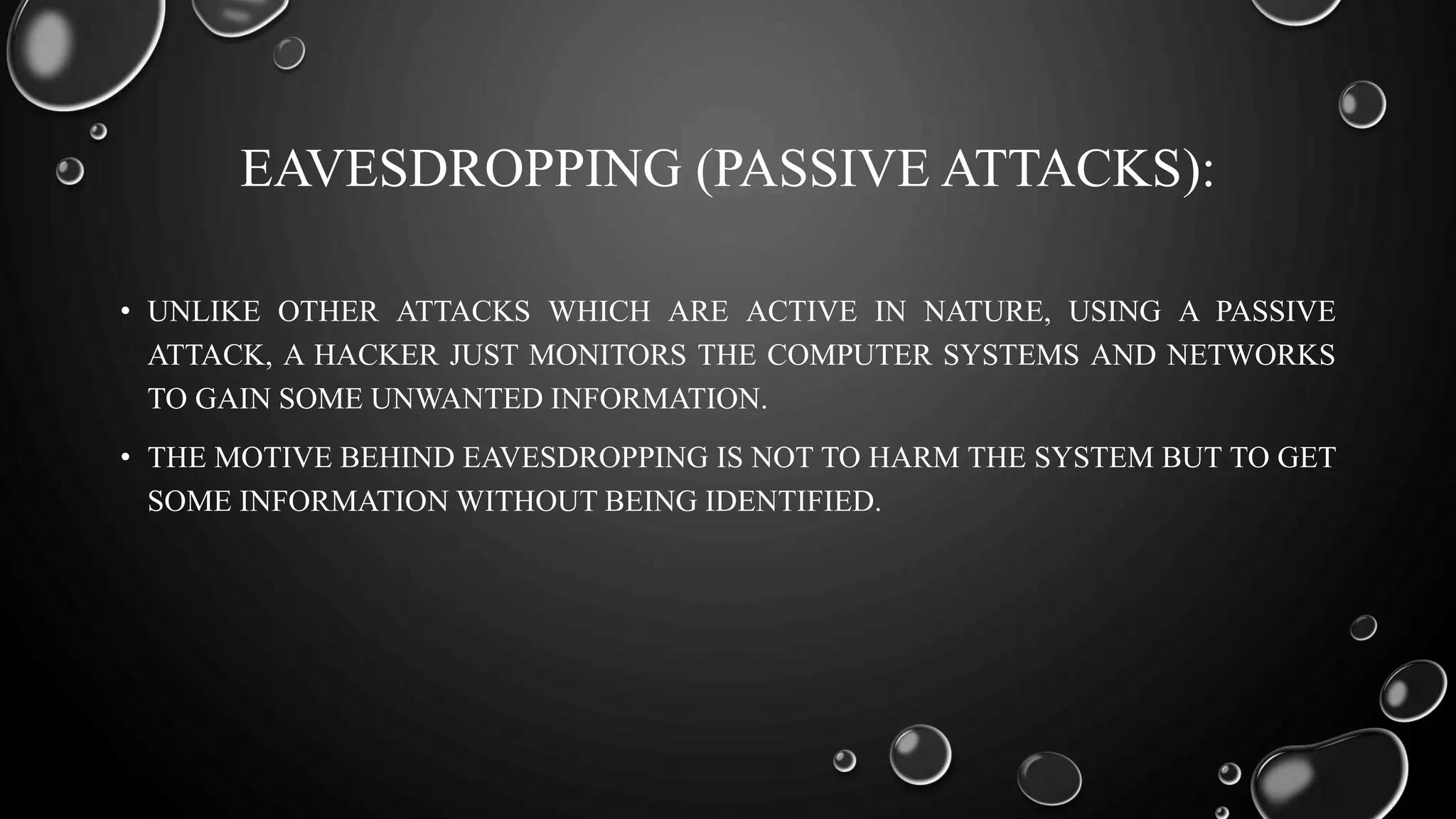 EAVESDROPPING (PASSIVE ATTACKS):
• UNLIKE OTHER ATTACKS WHICH ARE ACTIVE IN NATURE, USING A PASSIVE
ATTACK, A HACKER JUST MONITORS THE COMPUTER SYSTEMS AND NETWORKS
TO GAIN SOME UNWANTED INFORMATION.
• THE MOTIVE BEHIND EAVESDROPPING IS NOT TO HARM THE SYSTEM BUT TO GET
SOME INFORMATION WITHOUT BEING IDENTIFIED.
 