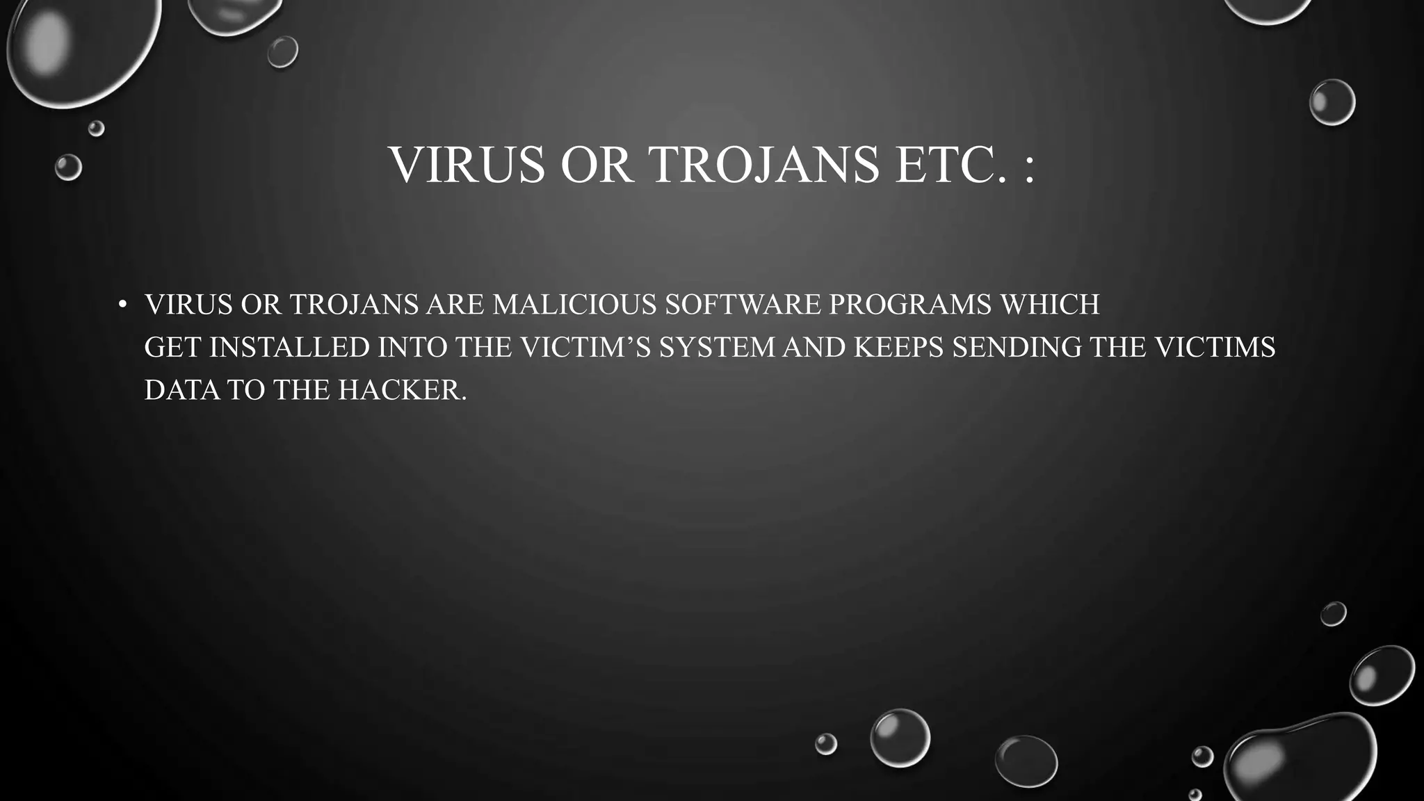 VIRUS OR TROJANS ETC. :
• VIRUS OR TROJANS ARE MALICIOUS SOFTWARE PROGRAMS WHICH
GET INSTALLED INTO THE VICTIM’S SYSTEM AND KEEPS SENDING THE VICTIMS
DATA TO THE HACKER.
 