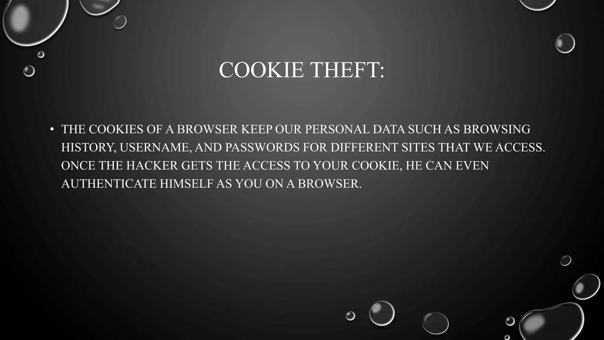 COOKIE THEFT:
• THE COOKIES OF A BROWSER KEEP OUR PERSONAL DATA SUCH AS BROWSING
HISTORY, USERNAME, AND PASSWORDS FOR DIFFERENT SITES THAT WE ACCESS.
ONCE THE HACKER GETS THE ACCESS TO YOUR COOKIE, HE CAN EVEN
AUTHENTICATE HIMSELF AS YOU ON A BROWSER.
 