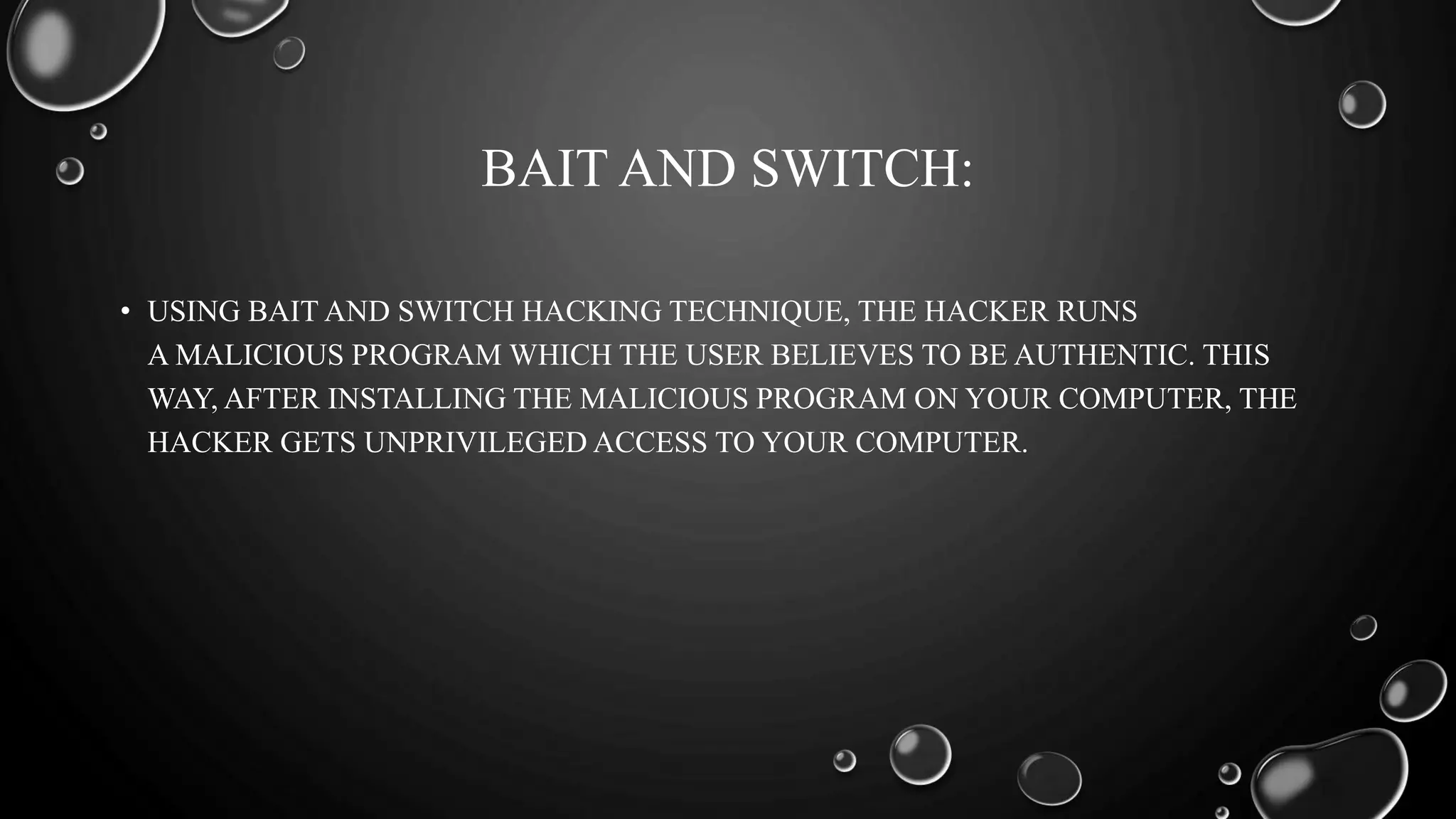BAIT AND SWITCH:
• USING BAIT AND SWITCH HACKING TECHNIQUE, THE HACKER RUNS
A MALICIOUS PROGRAM WHICH THE USER BELIEVES TO BE AUTHENTIC. THIS
WAY, AFTER INSTALLING THE MALICIOUS PROGRAM ON YOUR COMPUTER, THE
HACKER GETS UNPRIVILEGED ACCESS TO YOUR COMPUTER.
 