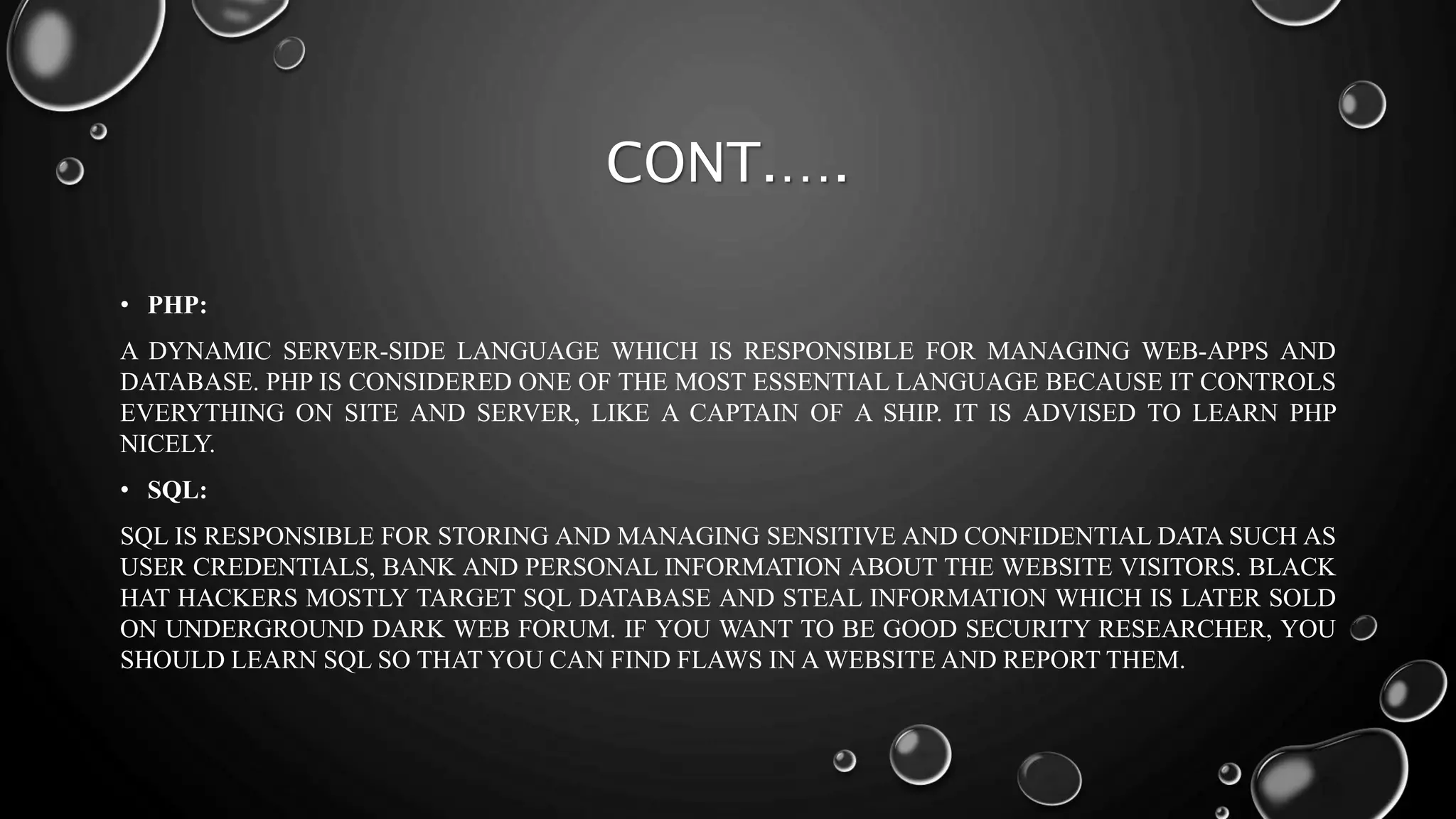 CONT.….
• PHP:
A DYNAMIC SERVER-SIDE LANGUAGE WHICH IS RESPONSIBLE FOR MANAGING WEB-APPS AND
DATABASE. PHP IS CONSIDERED ONE OF THE MOST ESSENTIAL LANGUAGE BECAUSE IT CONTROLS
EVERYTHING ON SITE AND SERVER, LIKE A CAPTAIN OF A SHIP. IT IS ADVISED TO LEARN PHP
NICELY.
• SQL:
SQL IS RESPONSIBLE FOR STORING AND MANAGING SENSITIVE AND CONFIDENTIAL DATA SUCH AS
USER CREDENTIALS, BANK AND PERSONAL INFORMATION ABOUT THE WEBSITE VISITORS. BLACK
HAT HACKERS MOSTLY TARGET SQL DATABASE AND STEAL INFORMATION WHICH IS LATER SOLD
ON UNDERGROUND DARK WEB FORUM. IF YOU WANT TO BE GOOD SECURITY RESEARCHER, YOU
SHOULD LEARN SQL SO THAT YOU CAN FIND FLAWS IN A WEBSITE AND REPORT THEM.
 