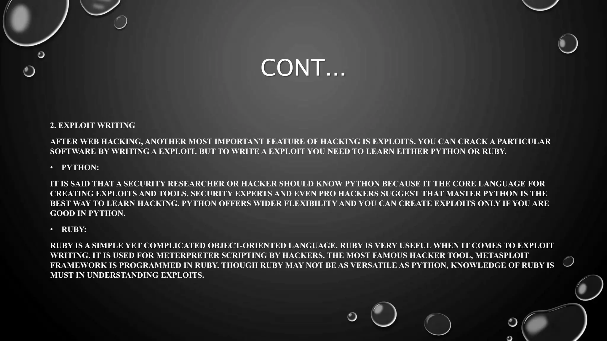 CONT...
2. EXPLOIT WRITING
AFTER WEB HACKING, ANOTHER MOST IMPORTANT FEATURE OF HACKING IS EXPLOITS. YOU CAN CRACK A PARTICULAR
SOFTWARE BY WRITING A EXPLOIT. BUT TO WRITE A EXPLOIT YOU NEED TO LEARN EITHER PYTHON OR RUBY.
• PYTHON:
IT IS SAID THAT A SECURITY RESEARCHER OR HACKER SHOULD KNOW PYTHON BECAUSE IT THE CORE LANGUAGE FOR
CREATING EXPLOITS AND TOOLS. SECURITY EXPERTS AND EVEN PRO HACKERS SUGGEST THAT MASTER PYTHON IS THE
BEST WAY TO LEARN HACKING. PYTHON OFFERS WIDER FLEXIBILITY AND YOU CAN CREATE EXPLOITS ONLY IF YOU ARE
GOOD IN PYTHON.
• RUBY:
RUBY IS A SIMPLE YET COMPLICATED OBJECT-ORIENTED LANGUAGE. RUBY IS VERY USEFUL WHEN IT COMES TO EXPLOIT
WRITING. IT IS USED FOR METERPRETER SCRIPTING BY HACKERS. THE MOST FAMOUS HACKER TOOL, METASPLOIT
FRAMEWORK IS PROGRAMMED IN RUBY. THOUGH RUBY MAY NOT BE AS VERSATILE AS PYTHON, KNOWLEDGE OF RUBY IS
MUST IN UNDERSTANDING EXPLOITS.
 