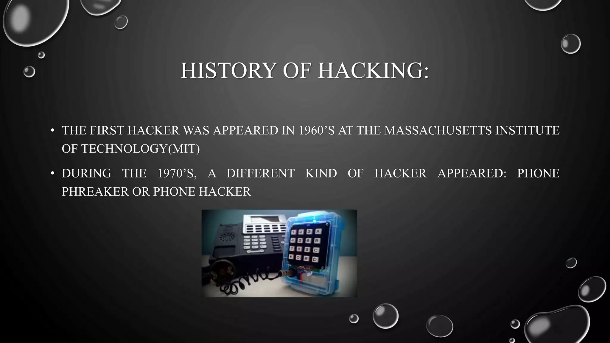 HISTORY OF HACKING:
• THE FIRST HACKER WAS APPEARED IN 1960’S AT THE MASSACHUSETTS INSTITUTE
OF TECHNOLOGY(MIT)
• DURING THE 1970’S, A DIFFERENT KIND OF HACKER APPEARED: PHONE
PHREAKER OR PHONE HACKER
 
