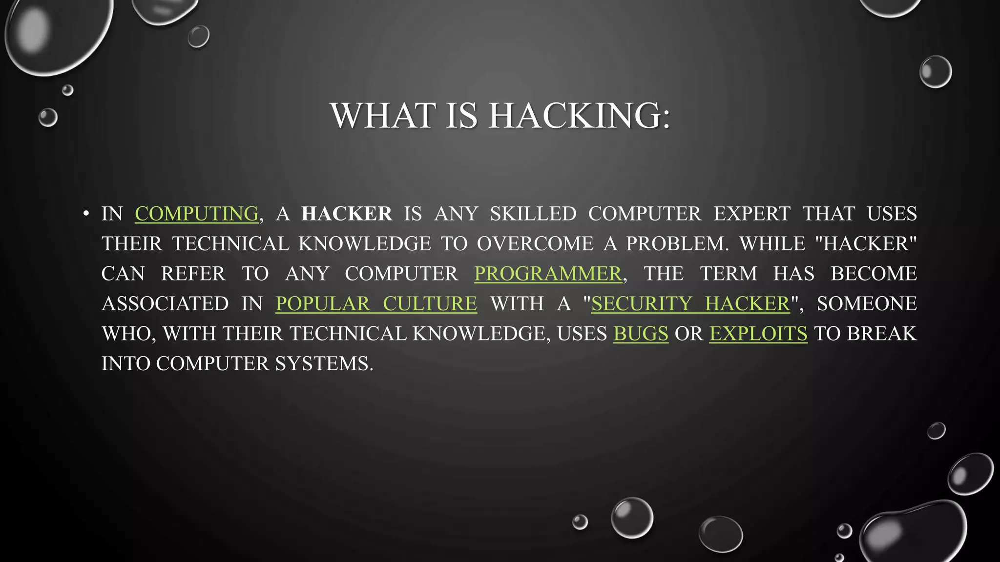 WHAT IS HACKING:
• IN COMPUTING, A HACKER IS ANY SKILLED COMPUTER EXPERT THAT USES
THEIR TECHNICAL KNOWLEDGE TO OVERCOME A PROBLEM. WHILE "HACKER"
CAN REFER TO ANY COMPUTER PROGRAMMER, THE TERM HAS BECOME
ASSOCIATED IN POPULAR CULTURE WITH A "SECURITY HACKER", SOMEONE
WHO, WITH THEIR TECHNICAL KNOWLEDGE, USES BUGS OR EXPLOITS TO BREAK
INTO COMPUTER SYSTEMS.
 