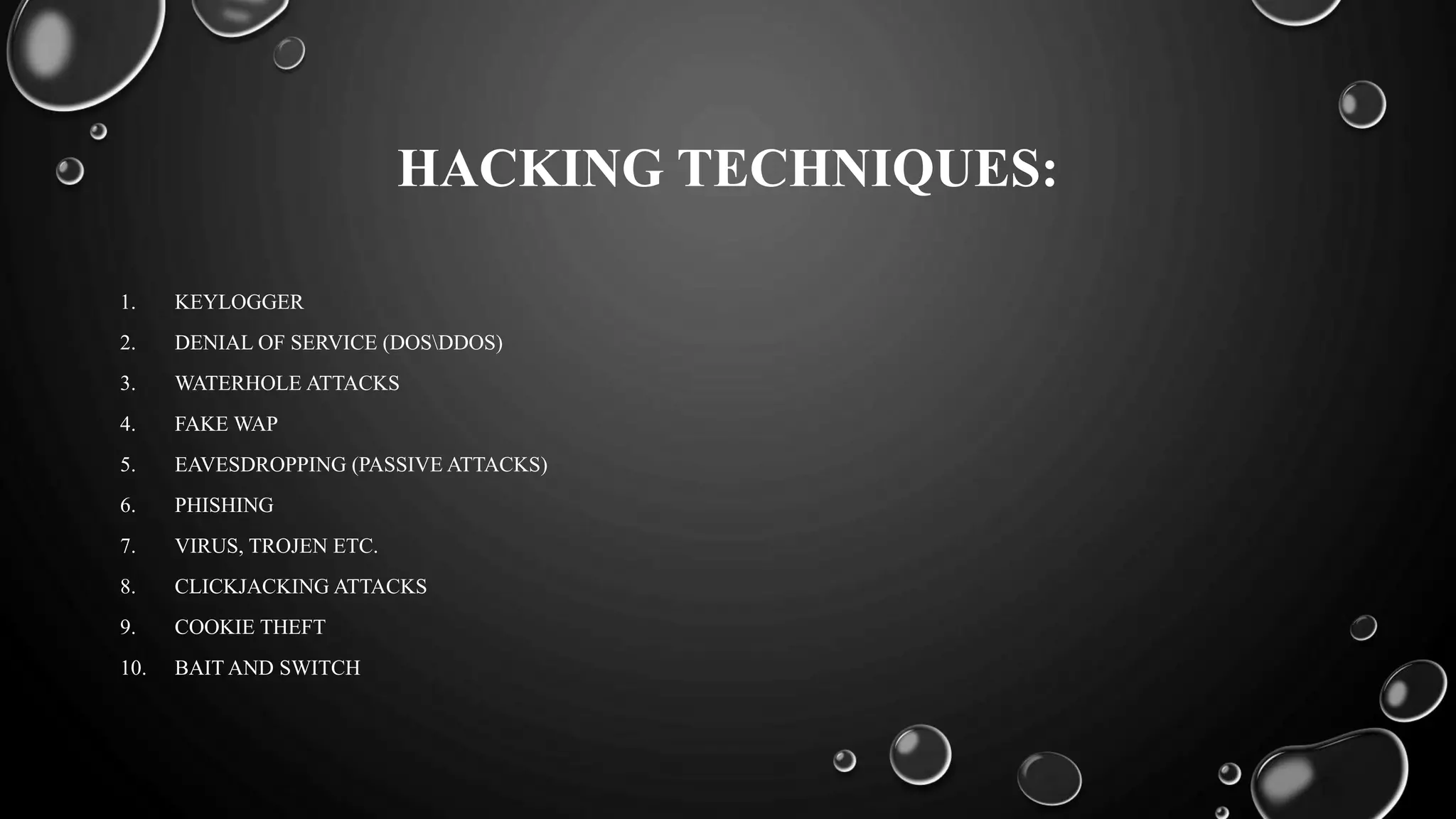 HACKING TECHNIQUES:
1. KEYLOGGER
2. DENIAL OF SERVICE (DOSDDOS)
3. WATERHOLE ATTACKS
4. FAKE WAP
5. EAVESDROPPING (PASSIVE ATTACKS)
6. PHISHING
7. VIRUS, TROJEN ETC.
8. CLICKJACKING ATTACKS
9. COOKIE THEFT
10. BAIT AND SWITCH
 