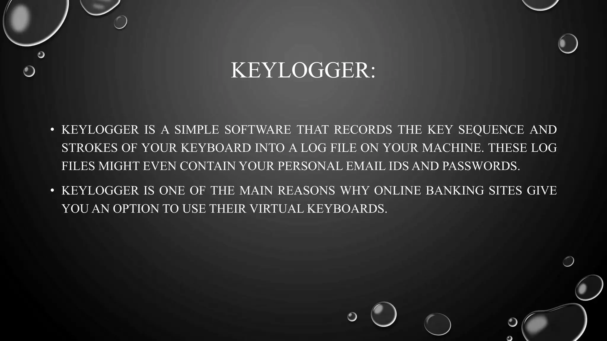 KEYLOGGER:
• KEYLOGGER IS A SIMPLE SOFTWARE THAT RECORDS THE KEY SEQUENCE AND
STROKES OF YOUR KEYBOARD INTO A LOG FILE ON YOUR MACHINE. THESE LOG
FILES MIGHT EVEN CONTAIN YOUR PERSONAL EMAIL IDS AND PASSWORDS.
• KEYLOGGER IS ONE OF THE MAIN REASONS WHY ONLINE BANKING SITES GIVE
YOU AN OPTION TO USE THEIR VIRTUAL KEYBOARDS.
 