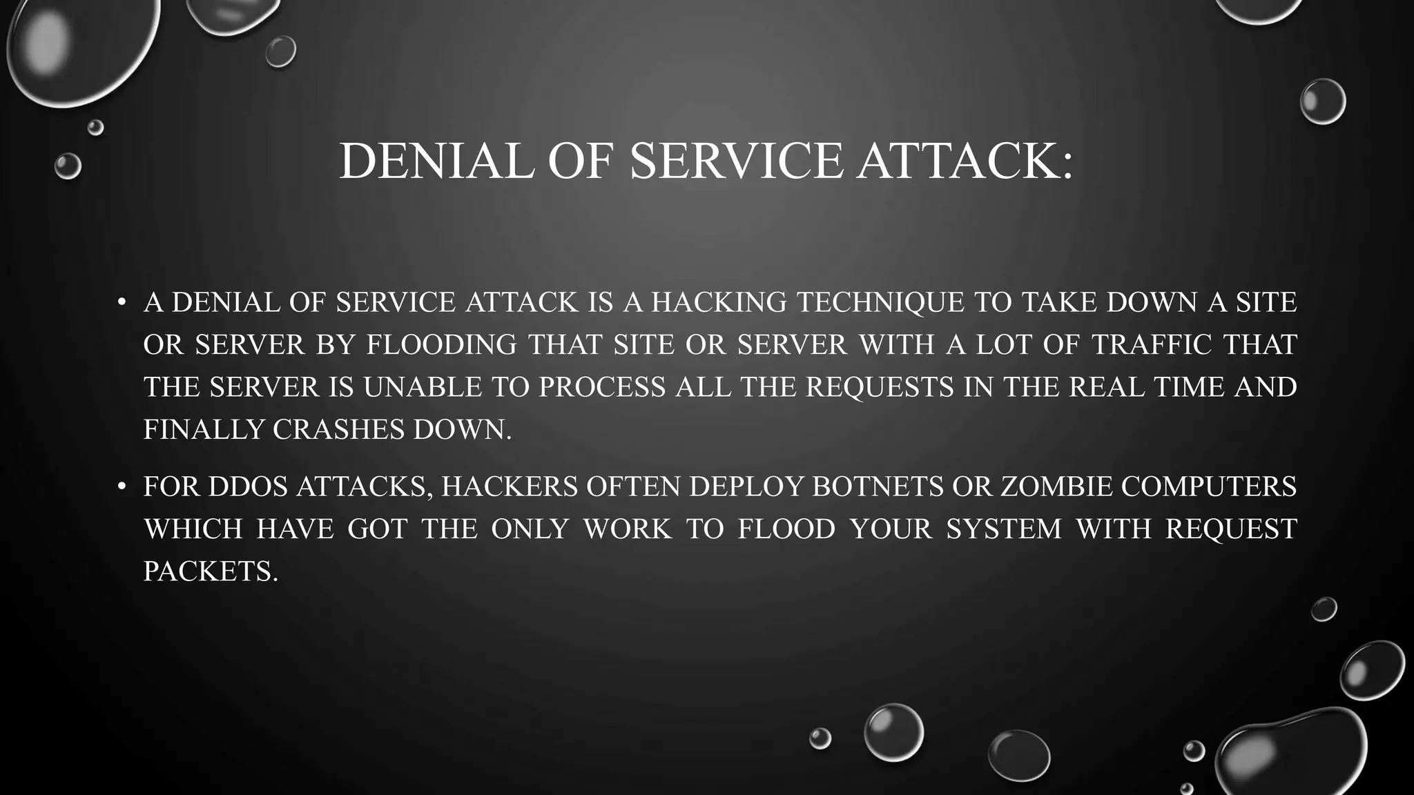 DENIAL OF SERVICE ATTACK:
• A DENIAL OF SERVICE ATTACK IS A HACKING TECHNIQUE TO TAKE DOWN A SITE
OR SERVER BY FLOODING THAT SITE OR SERVER WITH A LOT OF TRAFFIC THAT
THE SERVER IS UNABLE TO PROCESS ALL THE REQUESTS IN THE REAL TIME AND
FINALLY CRASHES DOWN.
• FOR DDOS ATTACKS, HACKERS OFTEN DEPLOY BOTNETS OR ZOMBIE COMPUTERS
WHICH HAVE GOT THE ONLY WORK TO FLOOD YOUR SYSTEM WITH REQUEST
PACKETS.
 
