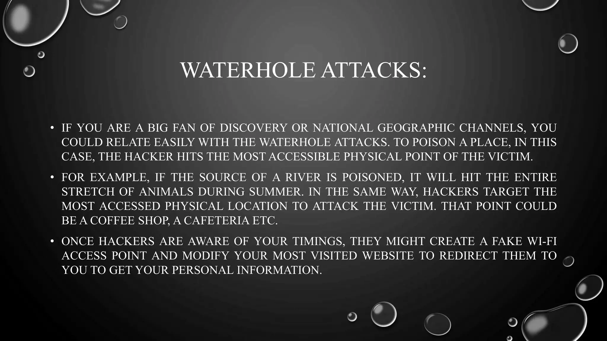 WATERHOLE ATTACKS:
• IF YOU ARE A BIG FAN OF DISCOVERY OR NATIONAL GEOGRAPHIC CHANNELS, YOU
COULD RELATE EASILY WITH THE WATERHOLE ATTACKS. TO POISON A PLACE, IN THIS
CASE, THE HACKER HITS THE MOST ACCESSIBLE PHYSICAL POINT OF THE VICTIM.
• FOR EXAMPLE, IF THE SOURCE OF A RIVER IS POISONED, IT WILL HIT THE ENTIRE
STRETCH OF ANIMALS DURING SUMMER. IN THE SAME WAY, HACKERS TARGET THE
MOST ACCESSED PHYSICAL LOCATION TO ATTACK THE VICTIM. THAT POINT COULD
BE A COFFEE SHOP, A CAFETERIA ETC.
• ONCE HACKERS ARE AWARE OF YOUR TIMINGS, THEY MIGHT CREATE A FAKE WI-FI
ACCESS POINT AND MODIFY YOUR MOST VISITED WEBSITE TO REDIRECT THEM TO
YOU TO GET YOUR PERSONAL INFORMATION.
 