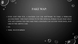 FAKE WAP:
• EVEN JUST FOR FUN, A HACKER CAN USE SOFTWARE TO FAKE A WIRELESS
ACCESS POINT. THIS WAP CONNECTS TO THE OFFICIAL PUBLIC PLACE WAP. ONCE
YOU GET CONNECTED THE FAKE WAP, A HACKER CAN ACCESS YOUR DATA, JUST
LIKE IN THE ABOVE CASE.
• EX:
• TOOL: WI-FI PUMPKIN
 