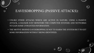EAVESDROPPING (PASSIVE ATTACKS):
• UNLIKE OTHER ATTACKS WHICH ARE ACTIVE IN NATURE, USING A PASSIVE
ATTACK, A HACKER JUST MONITORS THE COMPUTER SYSTEMS AND NETWORKS
TO GAIN SOME UNWANTED INFORMATION.
• THE MOTIVE BEHIND EAVESDROPPING IS NOT TO HARM THE SYSTEM BUT TO GET
SOME INFORMATION WITHOUT BEING IDENTIFIED.
 