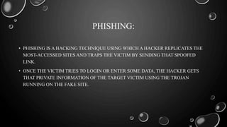 PHISHING:
• PHISHING IS A HACKING TECHNIQUE USING WHICH A HACKER REPLICATES THE
MOST-ACCESSED SITES AND TRAPS THE VICTIM BY SENDING THAT SPOOFED
LINK.
• ONCE THE VICTIM TRIES TO LOGIN OR ENTER SOME DATA, THE HACKER GETS
THAT PRIVATE INFORMATION OF THE TARGET VICTIM USING THE TROJAN
RUNNING ON THE FAKE SITE.
 