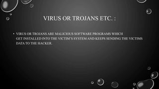 VIRUS OR TROJANS ETC. :
• VIRUS OR TROJANS ARE MALICIOUS SOFTWARE PROGRAMS WHICH
GET INSTALLED INTO THE VICTIM’S SYSTEM AND KEEPS SENDING THE VICTIMS
DATA TO THE HACKER.
 