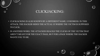 CLICKJACKING:
• CLICKJACKING IS ALSO KNOWN BY A DIFFERENT NAME, UI REDRESS. IN THIS
ATTACK, THE HACKER HIDES THE ACTUAL UI WHERE THE VICTIM IS SUPPOSED
TO CLICK.
• IN ANOTHER WORD, THE ATTACKER HIJACKS THE CLICKS OF THE VICTIM THAT
AREN’T MEANT FOR THE EXACT PAGE, BUT FOR A PAGE WHERE THE HACKER
WANTS YOU TO BE.
 