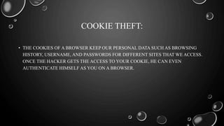 COOKIE THEFT:
• THE COOKIES OF A BROWSER KEEP OUR PERSONAL DATA SUCH AS BROWSING
HISTORY, USERNAME, AND PASSWORDS FOR DIFFERENT SITES THAT WE ACCESS.
ONCE THE HACKER GETS THE ACCESS TO YOUR COOKIE, HE CAN EVEN
AUTHENTICATE HIMSELF AS YOU ON A BROWSER.
 