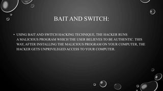 BAIT AND SWITCH:
• USING BAIT AND SWITCH HACKING TECHNIQUE, THE HACKER RUNS
A MALICIOUS PROGRAM WHICH THE USER BELIEVES TO BE AUTHENTIC. THIS
WAY, AFTER INSTALLING THE MALICIOUS PROGRAM ON YOUR COMPUTER, THE
HACKER GETS UNPRIVILEGED ACCESS TO YOUR COMPUTER.
 