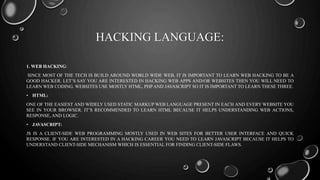 HACKING LANGUAGE:
1. WEB HACKING:
SINCE MOST OF THE TECH IS BUILD AROUND WORLD WIDE WEB, IT IS IMPORTANT TO LEARN WEB HACKING TO BE A
GOOD HACKER. LET’S SAY YOU ARE INTERESTED IN HACKING WEB APPS AND/OR WEBSITES THEN YOU WILL NEED TO
LEARN WEB CODING. WEBSITES USE MOSTLY HTML, PHP AND JAVASCRIPT SO IT IS IMPORTANT TO LEARN THESE THREE.
• HTML:
ONE OF THE EASIEST AND WIDELY USED STATIC MARKUP WEB LANGUAGE PRESENT IN EACH AND EVERY WEBSITE YOU
SEE IN YOUR BROWSER. IT’S RECOMMENDED TO LEARN HTML BECAUSE IT HELPS UNDERSTANDING WEB ACTIONS,
RESPONSE, AND LOGIC.
• JAVASCRIPT:
JS IS A CLIENT-SIDE WEB PROGRAMMING MOSTLY USED IN WEB SITES FOR BETTER USER INTERFACE AND QUICK
RESPONSE. IF YOU ARE INTERESTED IN A HACKING CAREER YOU NEED TO LEARN JAVASCRIPT BECAUSE IT HELPS TO
UNDERSTAND CLIENT-SIDE MECHANISM WHICH IS ESSENTIAL FOR FINDING CLIENT-SIDE FLAWS.
 