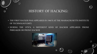 HISTORY OF HACKING:
• THE FIRST HACKER WAS APPEARED IN 1960’S AT THE MASSACHUSETTS INSTITUTE
OF TECHNOLOGY(MIT)
• DURING THE 1970’S, A DIFFERENT KIND OF HACKER APPEARED: PHONE
PHREAKER OR PHONE HACKER
 