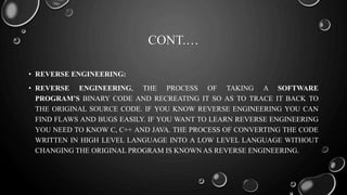 CONT.…
• REVERSE ENGINEERING:
• REVERSE ENGINEERING, THE PROCESS OF TAKING A SOFTWARE
PROGRAM’S BINARY CODE AND RECREATING IT SO AS TO TRACE IT BACK TO
THE ORIGINAL SOURCE CODE. IF YOU KNOW REVERSE ENGINEERING YOU CAN
FIND FLAWS AND BUGS EASILY. IF YOU WANT TO LEARN REVERSE ENGINEERING
YOU NEED TO KNOW C, C++ AND JAVA. THE PROCESS OF CONVERTING THE CODE
WRITTEN IN HIGH LEVEL LANGUAGE INTO A LOW LEVEL LANGUAGE WITHOUT
CHANGING THE ORIGINAL PROGRAM IS KNOWN AS REVERSE ENGINEERING.
 