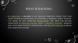 WHAT IS HACKING:
• IN COMPUTING, A HACKER IS ANY SKILLED COMPUTER EXPERT THAT USES
THEIR TECHNICAL KNOWLEDGE TO OVERCOME A PROBLEM. WHILE "HACKER"
CAN REFER TO ANY COMPUTER PROGRAMMER, THE TERM HAS BECOME
ASSOCIATED IN POPULAR CULTURE WITH A "SECURITY HACKER", SOMEONE
WHO, WITH THEIR TECHNICAL KNOWLEDGE, USES BUGS OR EXPLOITS TO BREAK
INTO COMPUTER SYSTEMS.
 