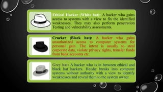 Ethical Hacker (White hat): A hacker who gains
access to systems with a view to fix the identified
weaknesses. They may also perform penetration
Testing and vulnerability assessments.
Cracker (Black hat): A hacker who gains
unauthorized access to computer systems for
personal gain. The intent is usually to steal
corporate data, violate privacy rights, transfer funds
from bank accounts etc.
Grey hat: A hacker who is in between ethical and
black hat hackers. He/she breaks into computer
systems without authority with a view to identify
weaknesses and reveal them to the system owner.
 