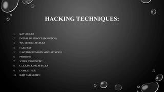 HACKING TECHNIQUES:
1. KEYLOGGER
2. DENIAL OF SERVICE (DOSDDOS)
3. WATERHOLE ATTACKS
4. FAKE WAP
5. EAVESDROPPING (PASSIVE ATTACKS)
6. PHISHING
7. VIRUS, TROJEN ETC.
8. CLICKJACKING ATTACKS
9. COOKIE THEFT
10. BAIT AND SWITCH
 