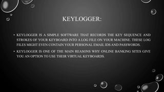 KEYLOGGER:
• KEYLOGGER IS A SIMPLE SOFTWARE THAT RECORDS THE KEY SEQUENCE AND
STROKES OF YOUR KEYBOARD INTO A LOG FILE ON YOUR MACHINE. THESE LOG
FILES MIGHT EVEN CONTAIN YOUR PERSONAL EMAIL IDS AND PASSWORDS.
• KEYLOGGER IS ONE OF THE MAIN REASONS WHY ONLINE BANKING SITES GIVE
YOU AN OPTION TO USE THEIR VIRTUAL KEYBOARDS.
 