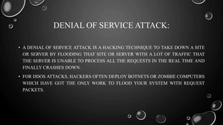 DENIAL OF SERVICE ATTACK:
• A DENIAL OF SERVICE ATTACK IS A HACKING TECHNIQUE TO TAKE DOWN A SITE
OR SERVER BY FLOODING THAT SITE OR SERVER WITH A LOT OF TRAFFIC THAT
THE SERVER IS UNABLE TO PROCESS ALL THE REQUESTS IN THE REAL TIME AND
FINALLY CRASHES DOWN.
• FOR DDOS ATTACKS, HACKERS OFTEN DEPLOY BOTNETS OR ZOMBIE COMPUTERS
WHICH HAVE GOT THE ONLY WORK TO FLOOD YOUR SYSTEM WITH REQUEST
PACKETS.
 