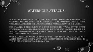 WATERHOLE ATTACKS:
• IF YOU ARE A BIG FAN OF DISCOVERY OR NATIONAL GEOGRAPHIC CHANNELS, YOU
COULD RELATE EASILY WITH THE WATERHOLE ATTACKS. TO POISON A PLACE, IN THIS
CASE, THE HACKER HITS THE MOST ACCESSIBLE PHYSICAL POINT OF THE VICTIM.
• FOR EXAMPLE, IF THE SOURCE OF A RIVER IS POISONED, IT WILL HIT THE ENTIRE
STRETCH OF ANIMALS DURING SUMMER. IN THE SAME WAY, HACKERS TARGET THE
MOST ACCESSED PHYSICAL LOCATION TO ATTACK THE VICTIM. THAT POINT COULD
BE A COFFEE SHOP, A CAFETERIA ETC.
• ONCE HACKERS ARE AWARE OF YOUR TIMINGS, THEY MIGHT CREATE A FAKE WI-FI
ACCESS POINT AND MODIFY YOUR MOST VISITED WEBSITE TO REDIRECT THEM TO
YOU TO GET YOUR PERSONAL INFORMATION.
 