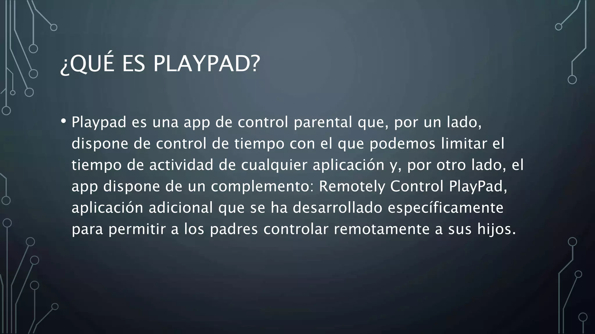 ¿QUÉ ES PLAYPAD?
• Playpad es una app de control parental que, por un lado,
dispone de control de tiempo con el que podemos limitar el
tiempo de actividad de cualquier aplicación y, por otro lado, el
app dispone de un complemento: Remotely Control PlayPad,
aplicación adicional que se ha desarrollado específicamente
para permitir a los padres controlar remotamente a sus hijos.
 