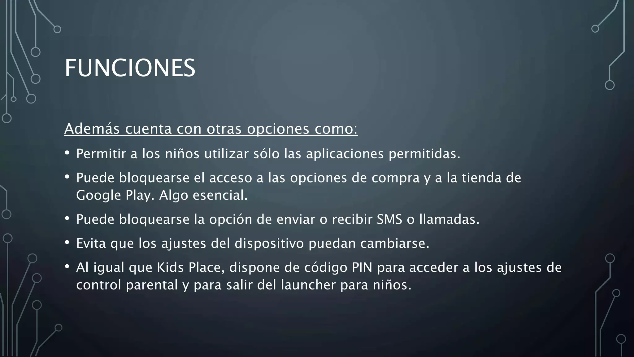 FUNCIONES
Además cuenta con otras opciones como:
• Permitir a los niños utilizar sólo las aplicaciones permitidas.
• Puede bloquearse el acceso a las opciones de compra y a la tienda de
Google Play. Algo esencial.
• Puede bloquearse la opción de enviar o recibir SMS o llamadas.
• Evita que los ajustes del dispositivo puedan cambiarse.
• Al igual que Kids Place, dispone de código PIN para acceder a los ajustes de
control parental y para salir del launcher para niños.
 