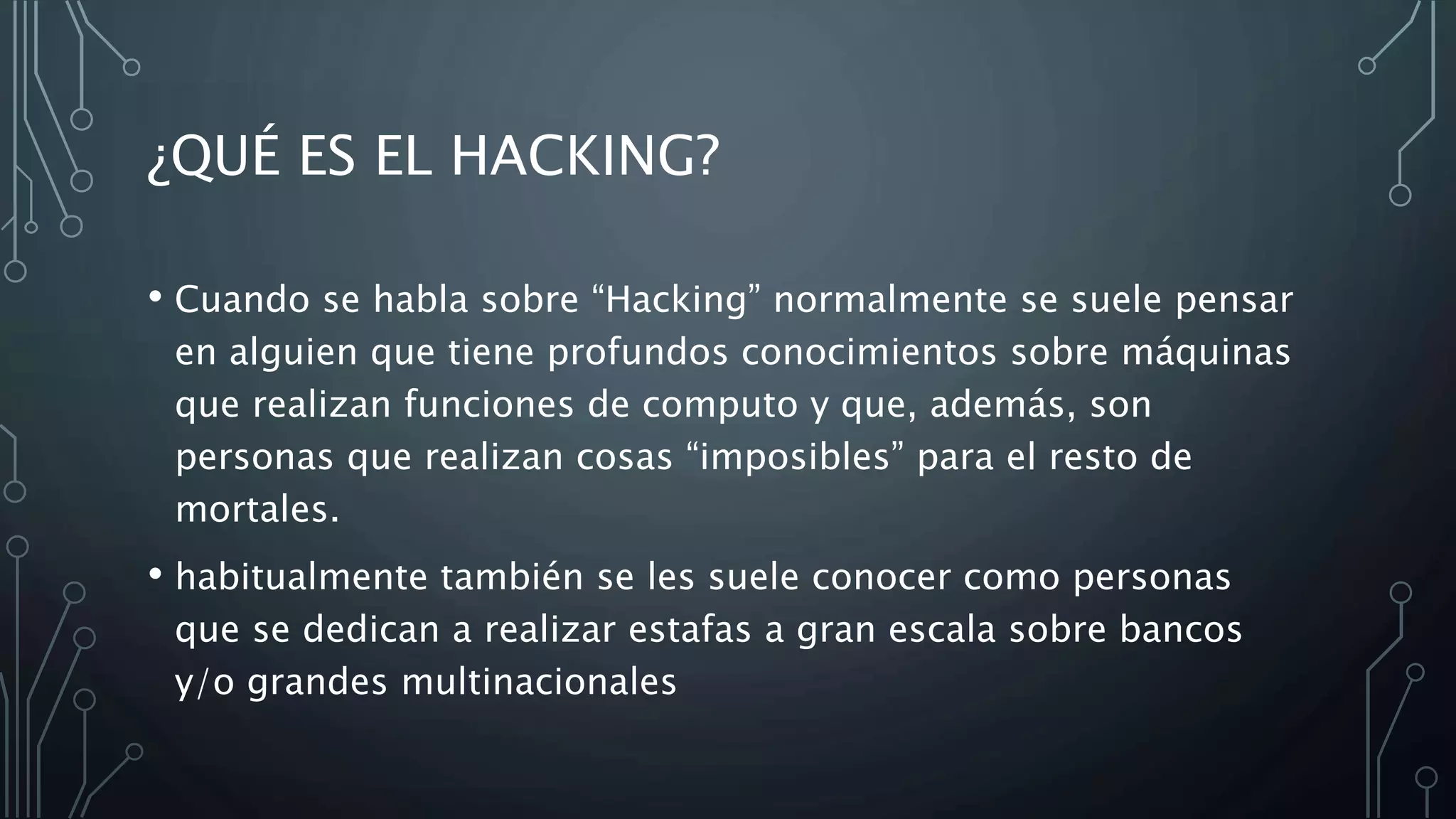 ¿QUÉ ES EL HACKING?
• Cuando se habla sobre “Hacking” normalmente se suele pensar
en alguien que tiene profundos conocimientos sobre máquinas
que realizan funciones de computo y que, además, son
personas que realizan cosas “imposibles” para el resto de
mortales.
• habitualmente también se les suele conocer como personas
que se dedican a realizar estafas a gran escala sobre bancos
y/o grandes multinacionales
 