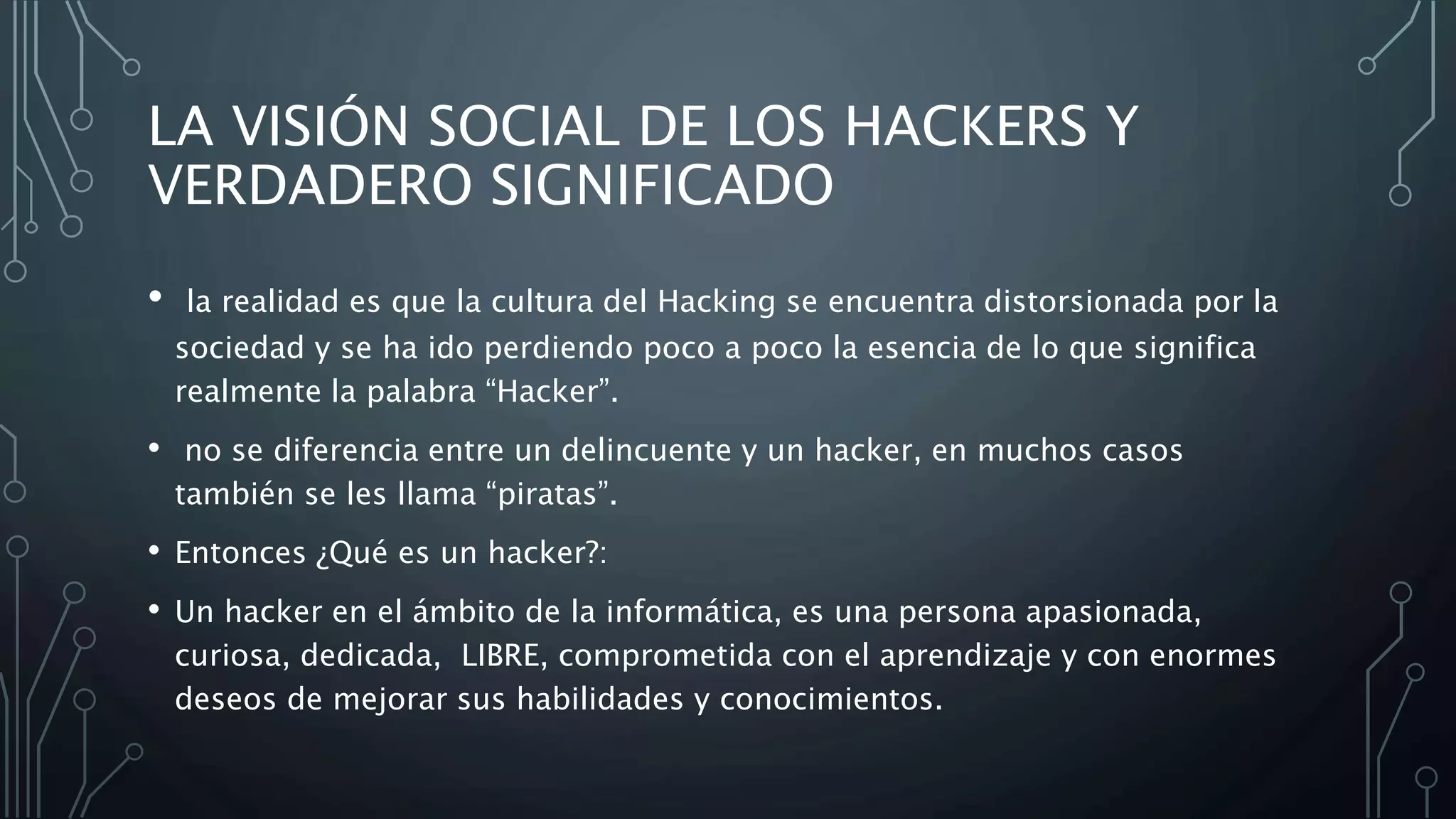 LA VISIÓN SOCIAL DE LOS HACKERS Y
VERDADERO SIGNIFICADO
• la realidad es que la cultura del Hacking se encuentra distorsionada por la
sociedad y se ha ido perdiendo poco a poco la esencia de lo que significa
realmente la palabra “Hacker”.
• no se diferencia entre un delincuente y un hacker, en muchos casos
también se les llama “piratas”.
• Entonces ¿Qué es un hacker?:
• Un hacker en el ámbito de la informática, es una persona apasionada,
curiosa, dedicada, LIBRE, comprometida con el aprendizaje y con enormes
deseos de mejorar sus habilidades y conocimientos.
 
